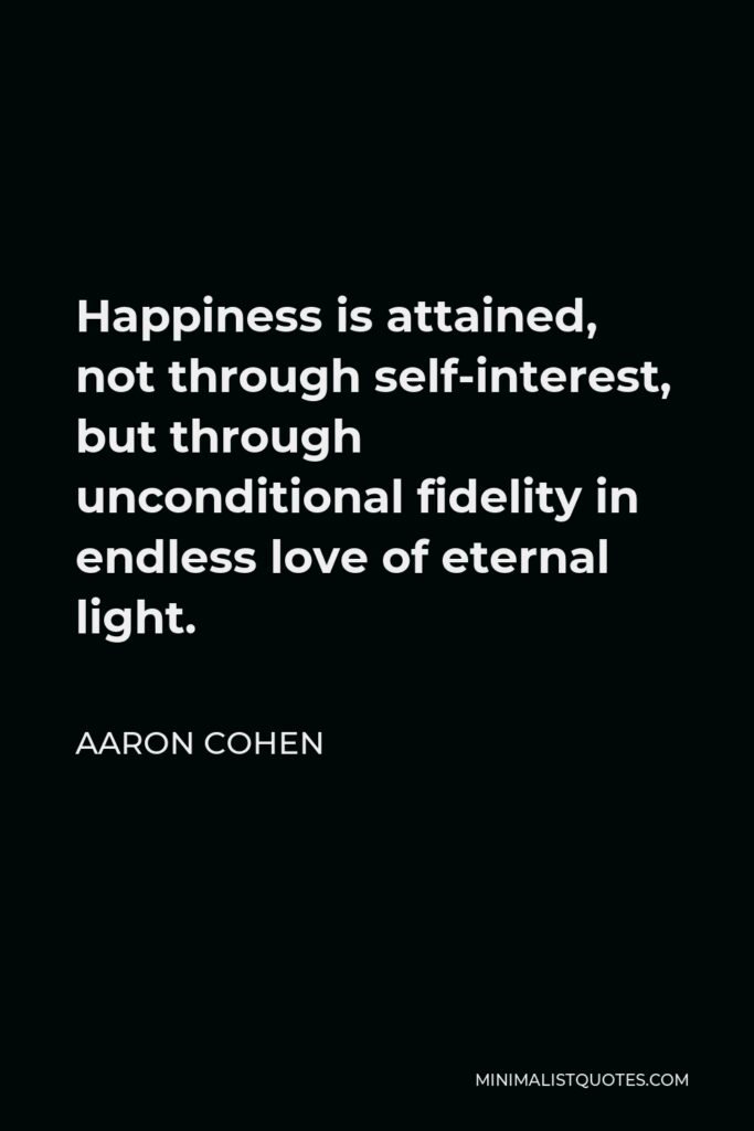 Aaron Cohen Quote - Happiness is attained, not through self-interest, but through unconditional fidelity in endless love of eternal light.