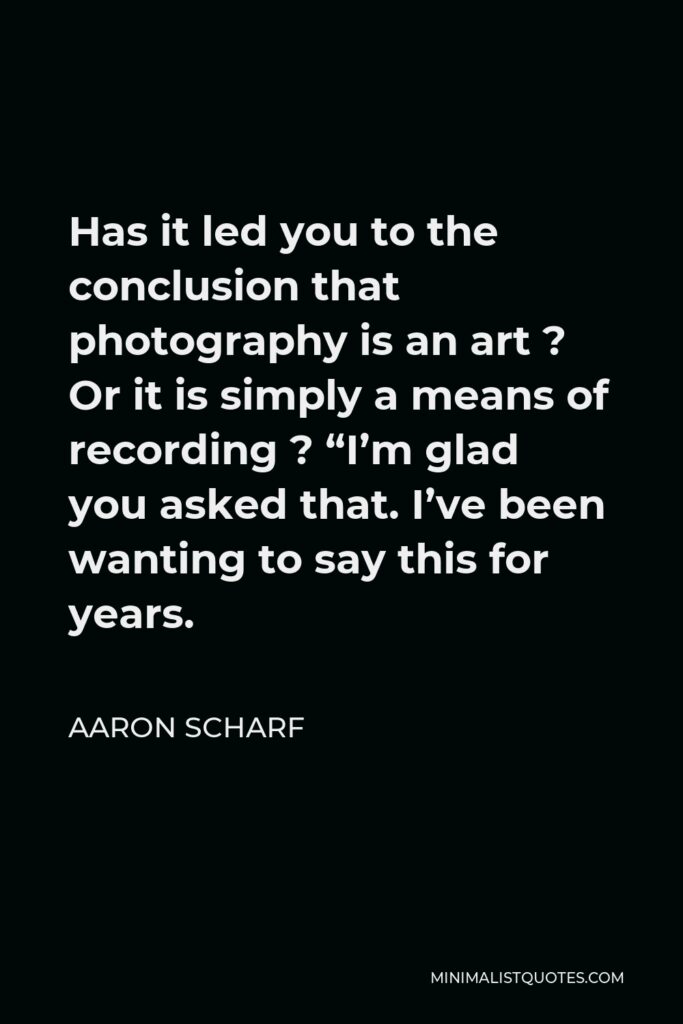 Aaron Scharf Quote - Has it led you to the conclusion that photography is an art ? Or it is simply a means of recording ? “I’m glad you asked that. I’ve been wanting to say this for years.