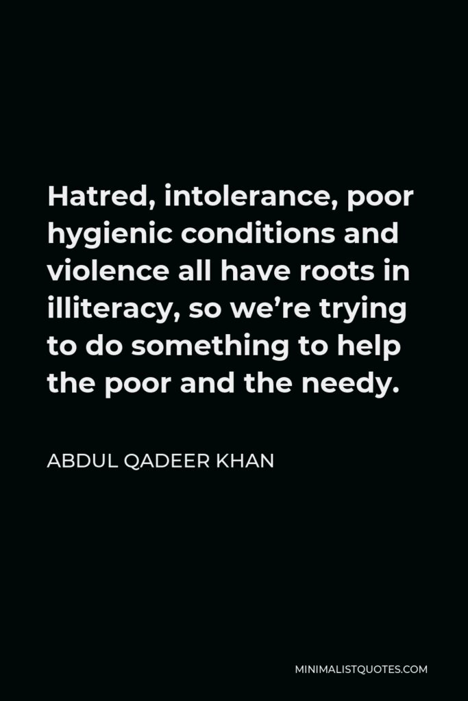 Abdul Qadeer Khan Quote - Hatred, intolerance, poor hygienic conditions and violence all have roots in illiteracy, so we’re trying to do something to help the poor and the needy.