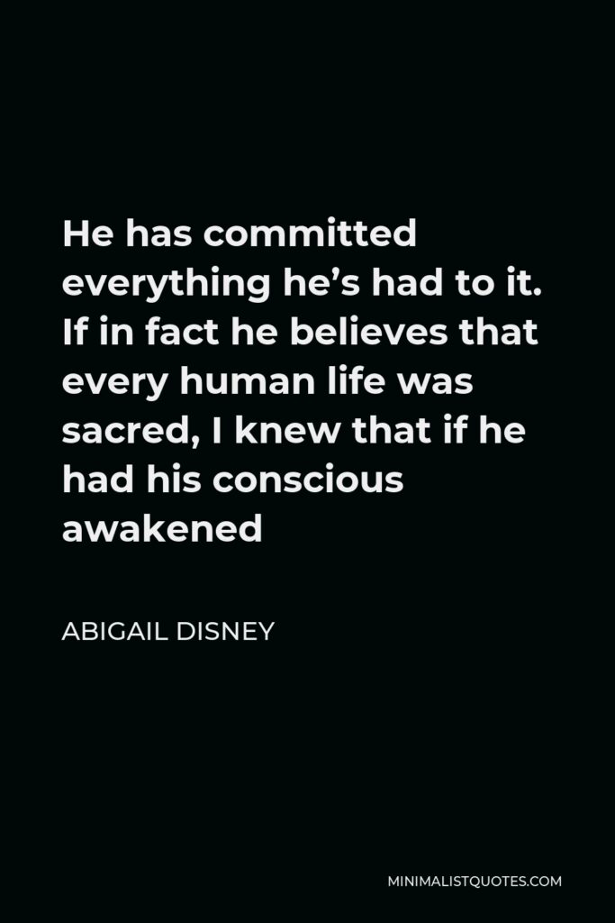 Abigail Disney Quote - He has committed everything he’s had to it. If in fact he believes that every human life was sacred, I knew that if he had his conscious awakened