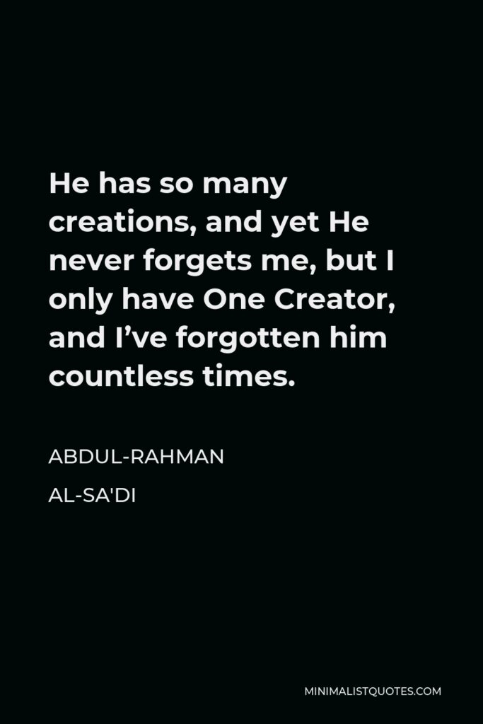 Abdul-Rahman al-Sa'di Quote - He has so many creations, and yet He never forgets me, but I only have One Creator, and I’ve forgotten him countless times.