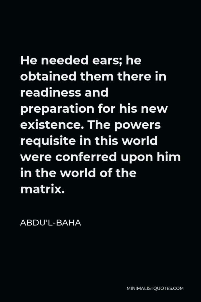 Abdu'l-Baha Quote - He needed ears; he obtained them there in readiness and preparation for his new existence. The powers requisite in this world were conferred upon him in the world of the matrix.