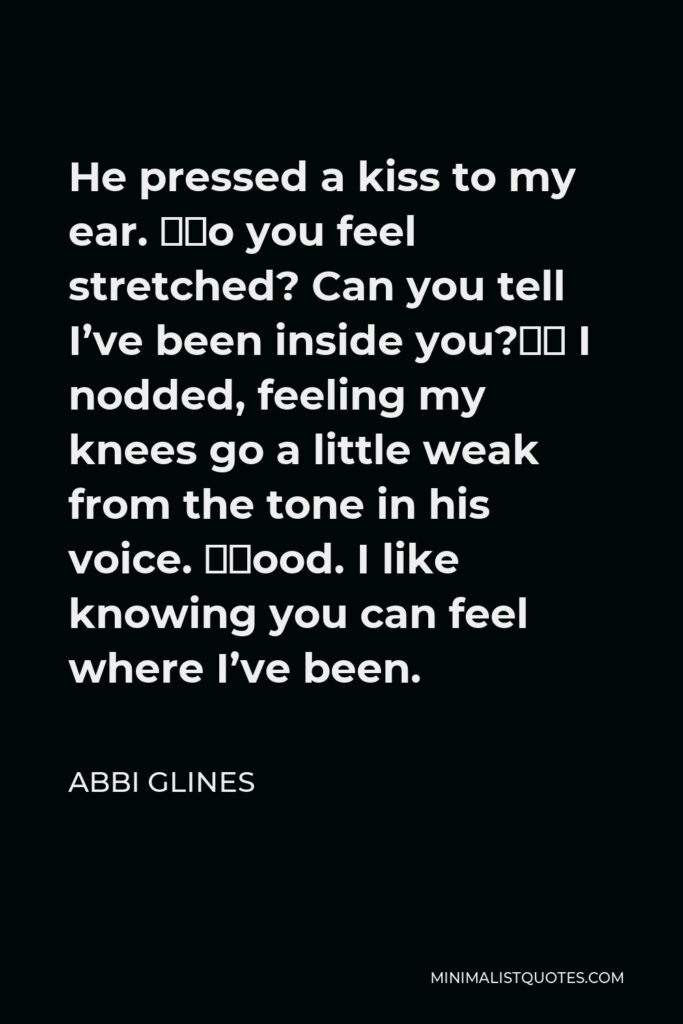 Abbi Glines Quote - He pressed a kiss to my ear. “Do you feel stretched? Can you tell I’ve been inside you?” I nodded, feeling my knees go a little weak from the tone in his voice. “Good. I like knowing you can feel where I’ve been.