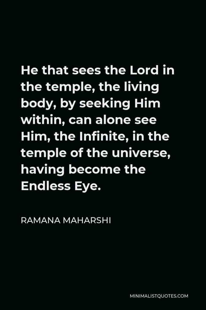 Ramana Maharshi Quote - He that sees the Lord in the temple, the living body, by seeking Him within, can alone see Him, the Infinite, in the temple of the universe, having become the Endless Eye.
