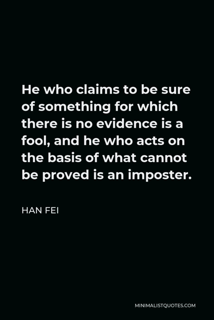 Han Fei Quote - He who claims to be sure of something for which there is no evidence is a fool, and he who acts on the basis of what cannot be proved is an imposter.
