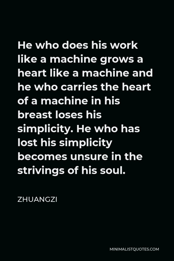 Zhuangzi Quote - He who does his work like a machine grows a heart like a machine and he who carries the heart of a machine in his breast loses his simplicity. He who has lost his simplicity becomes unsure in the strivings of his soul.