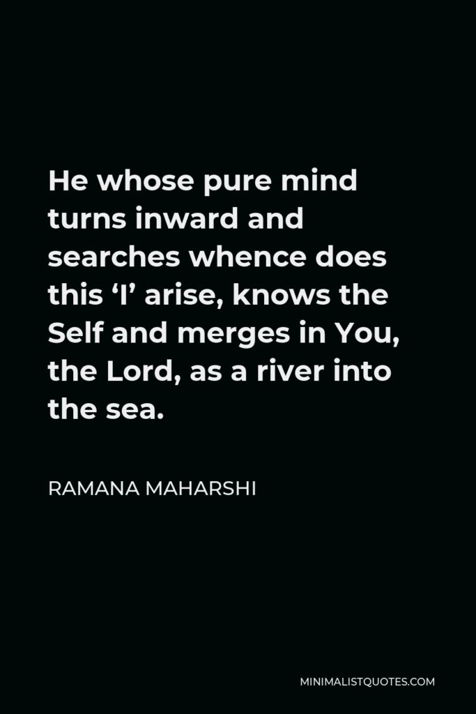 Ramana Maharshi Quote - He whose pure mind turns inward and searches whence does this ‘I’ arise, knows the Self and merges in You, the Lord, as a river into the sea.