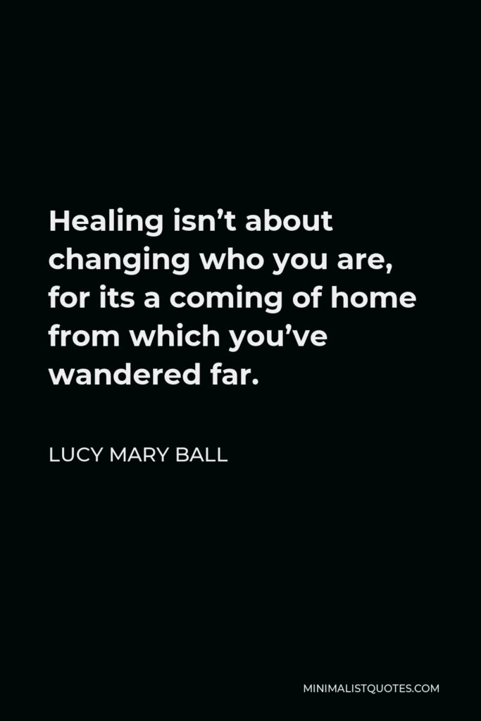 Lucy Mary Ball Quote - Healing isn’t about changing who you are, for its a coming of home from which you’ve wandered far.