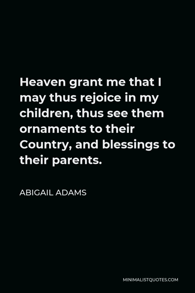Abigail Adams Quote - Heaven grant me that I may thus rejoice in my children, thus see them ornaments to their Country, and blessings to their parents.