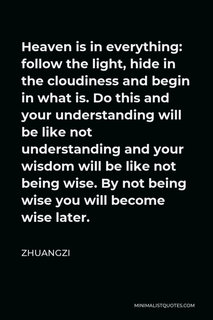 Zhuangzi Quote - Heaven is in everything: follow the light, hide in the cloudiness and begin in what is. Do this and your understanding will be like not understanding and your wisdom will be like not being wise. By not being wise you will become wise later.
