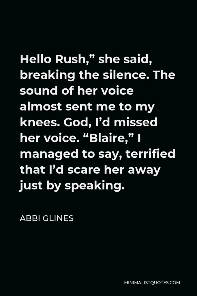 Abbi Glines Quote - Hello Rush,” she said, breaking the silence. The sound of her voice almost sent me to my knees. God, I’d missed her voice. “Blaire,” I managed to say, terrified that I’d scare her away just by speaking.