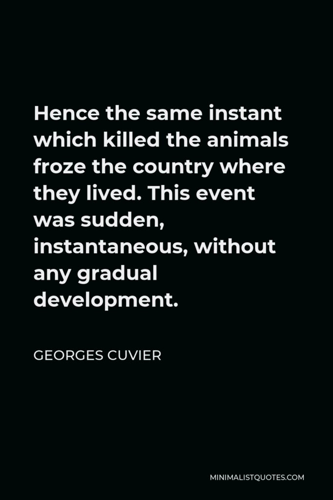 Georges Cuvier Quote - Hence the same instant which killed the animals froze the country where they lived. This event was sudden, instantaneous, without any gradual development.