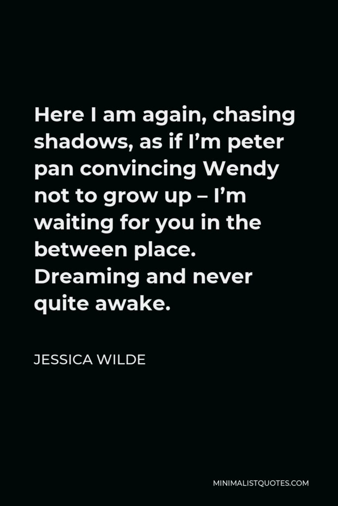 Jessica Wilde Quote - Here I am again, chasing shadows, as if I’m peter pan convincing Wendy not to grow up – I’m waiting for you in the between place. Dreaming and never quite awake.