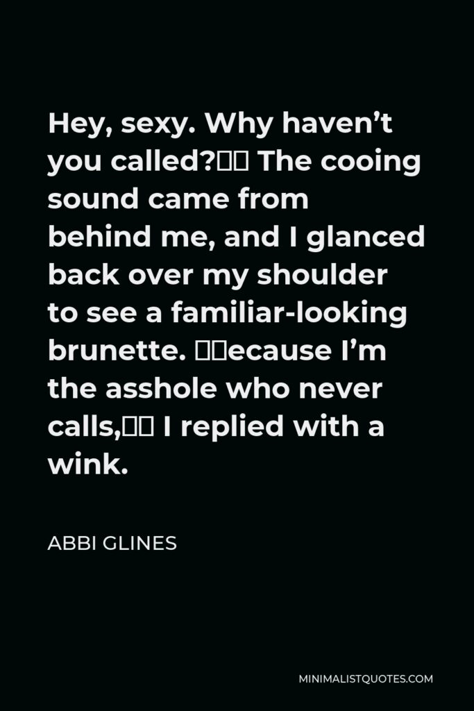 Abbi Glines Quote - Hey, sexy. Why haven’t you called?” The cooing sound came from behind me, and I glanced back over my shoulder to see a familiar-looking brunette. “Because I’m the asshole who never calls,” I replied with a wink.