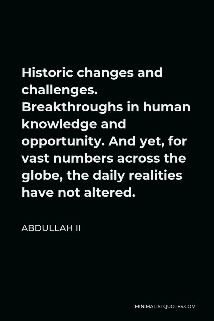 Abdullah II Quote - Historic changes and challenges. Breakthroughs in human knowledge and opportunity. And yet, for vast numbers across the globe, the daily realities have not altered.