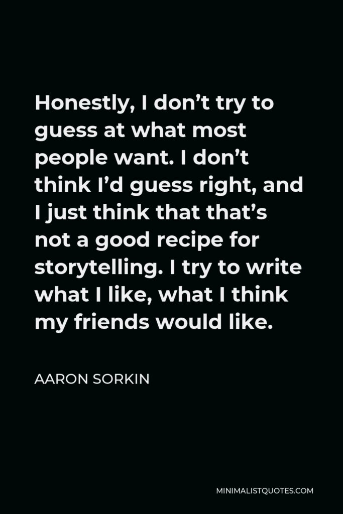 Aaron Sorkin Quote - Honestly, I don’t try to guess at what most people want. I don’t think I’d guess right, and I just think that that’s not a good recipe for storytelling. I try to write what I like, what I think my friends would like.