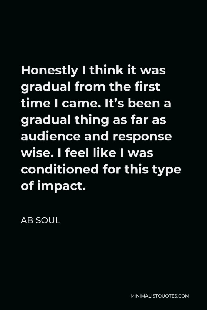 AB Soul Quote - Honestly I think it was gradual from the first time I came. It’s been a gradual thing as far as audience and response wise. I feel like I was conditioned for this type of impact.