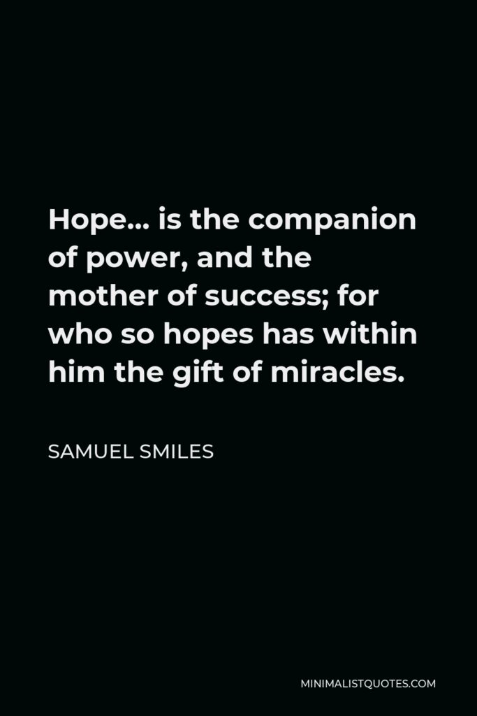 Samuel Smiles Quote - Hope… is the companion of power, and the mother of success; for who so hopes has within him the gift of miracles.