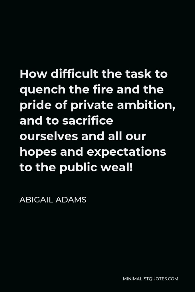 Abigail Adams Quote - How difficult the task to quench the fire and the pride of private ambition, and to sacrifice ourselves and all our hopes and expectations to the public weal!