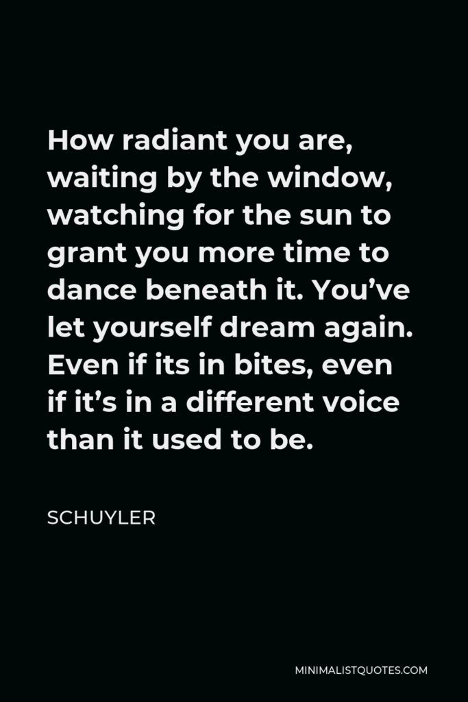 Schuyler Quote - How radiant you are, waiting by the window, watching for the sun to grant you more time to dance beneath it. You’ve let yourself dream again. Even if its in bites, even if it’s in a different voice than it used to be.