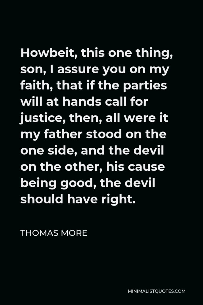 Thomas More Quote - Howbeit, this one thing, son, I assure you on my faith, that if the parties will at hands call for justice, then, all were it my father stood on the one side, and the devil on the other, his cause being good, the devil should have right.