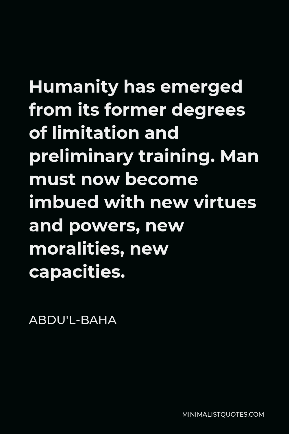 Abdu'l-Baha Quote - Humanity has emerged from its former degrees of limitation and preliminary training. Man must now become imbued with new virtues and powers, new moralities, new capacities.