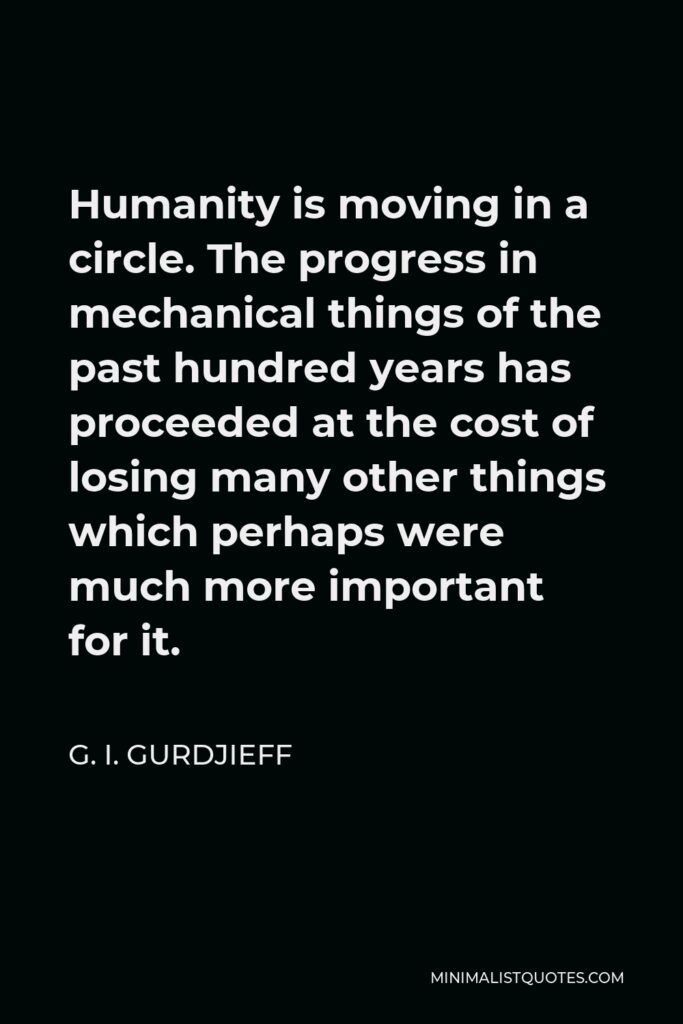 G. I. Gurdjieff Quote - Humanity is moving in a circle. The progress in mechanical things of the past hundred years has proceeded at the cost of losing many other things which perhaps were much more important for it.
