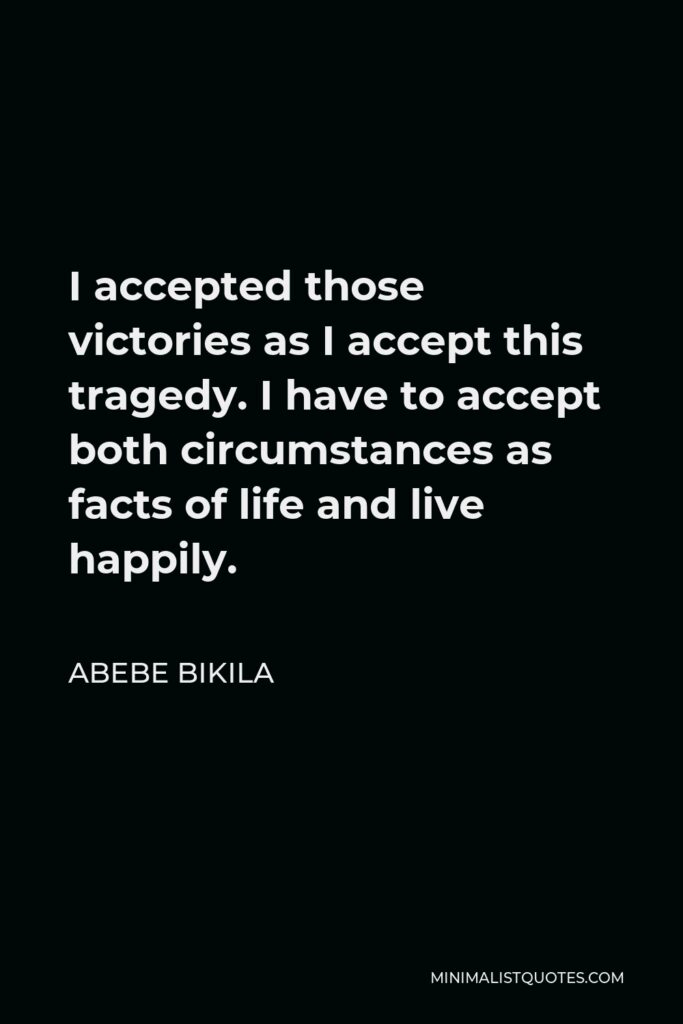 Abebe Bikila Quote - I accepted those victories as I accept this tragedy. I have to accept both circumstances as facts of life and live happily.