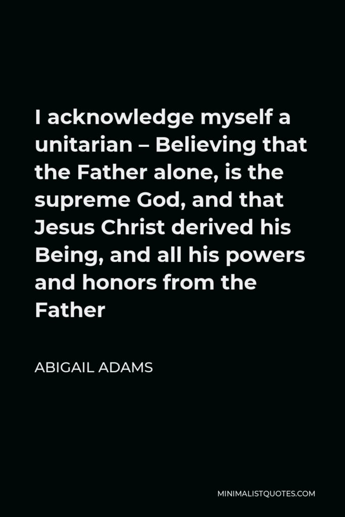 Abigail Adams Quote - I acknowledge myself a unitarian – Believing that the Father alone, is the supreme God, and that Jesus Christ derived his Being, and all his powers and honors from the Father
