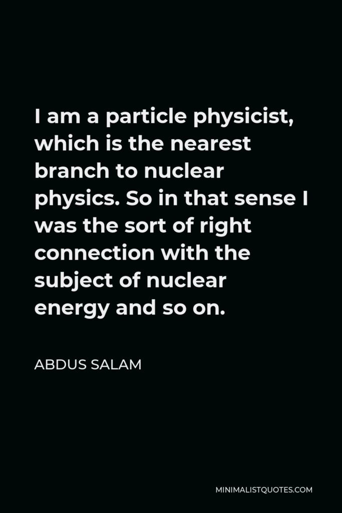 Abdus Salam Quote - I am a particle physicist, which is the nearest branch to nuclear physics. So in that sense I was the sort of right connection with the subject of nuclear energy and so on.