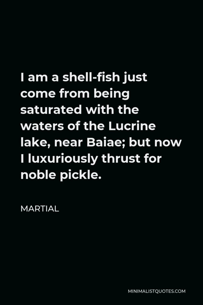 Martial Quote - I am a shell-fish just come from being saturated with the waters of the Lucrine lake, near Baiae; but now I luxuriously thrust for noble pickle.