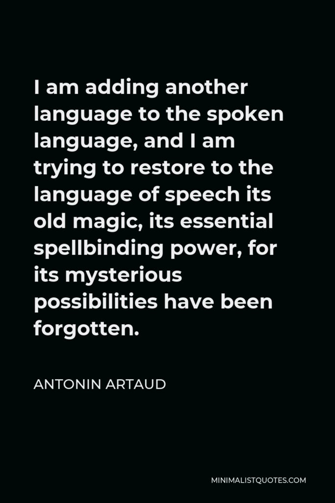 Antonin Artaud Quote - I am adding another language to the spoken language, and I am trying to restore to the language of speech its old magic, its essential spellbinding power, for its mysterious possibilities have been forgotten.
