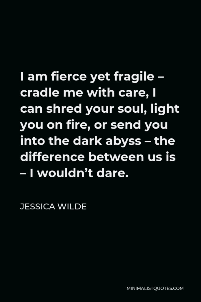 Jessica Wilde Quote - I am fierce yet fragile – cradle me with care, I can shred your soul, light you on fire, or send you into the dark abyss – the difference between us is – I wouldn’t dare.
