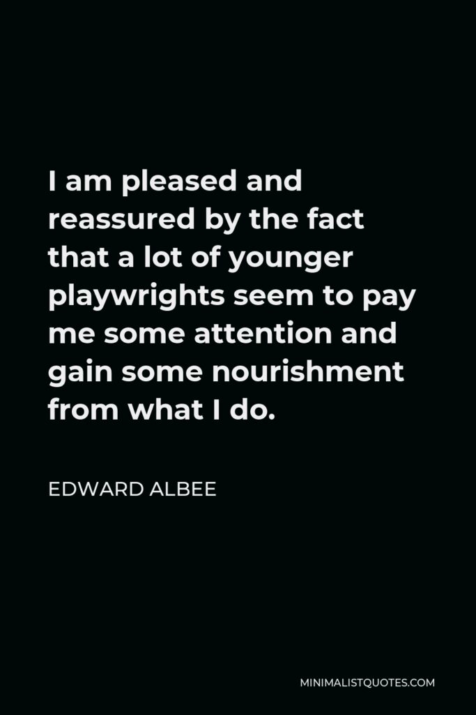 Edward Albee Quote - I am pleased and reassured by the fact that a lot of younger playwrights seem to pay me some attention and gain some nourishment from what I do.