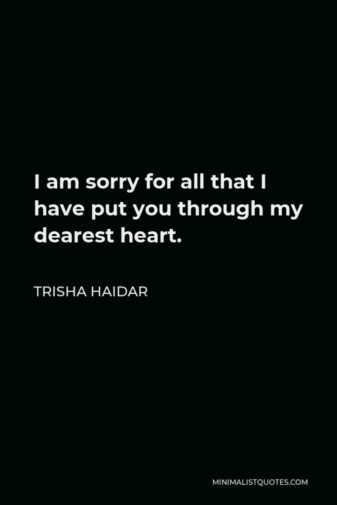 Trisha Haidar Quote - I am sorry for all that I have put you through my dearest heart.