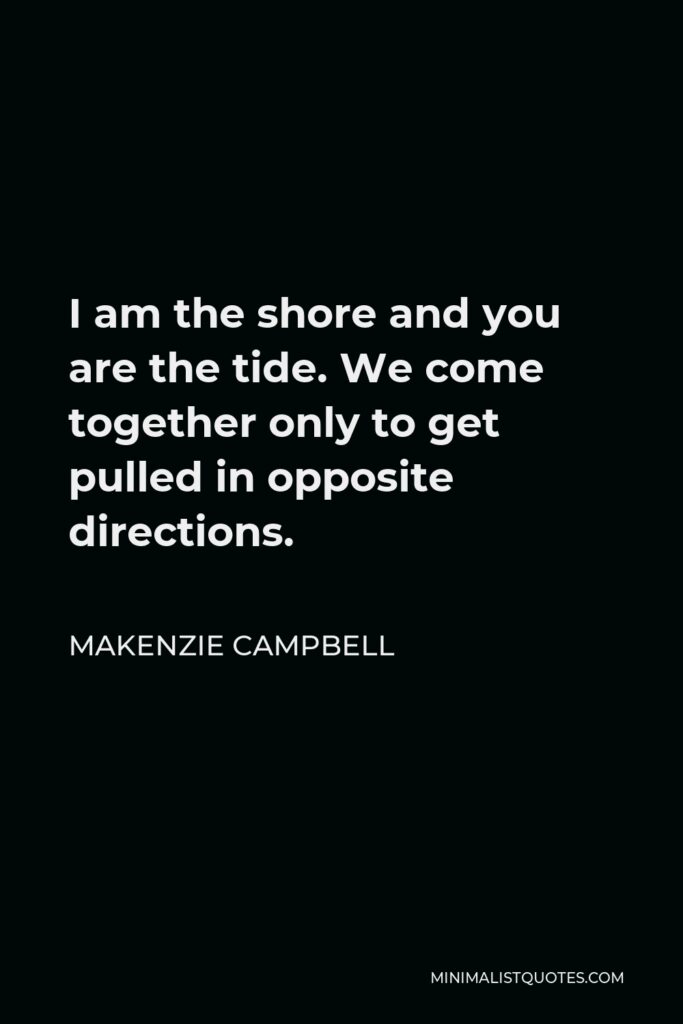 Makenzie Campbell Quote - I am the shore and you are the tide. We come together only to get pulled in opposite directions.
