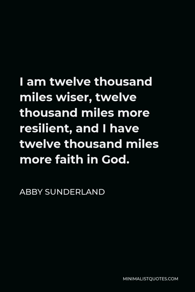 Abby Sunderland Quote - I am twelve thousand miles wiser, twelve thousand miles more resilient, and I have twelve thousand miles more faith in God.