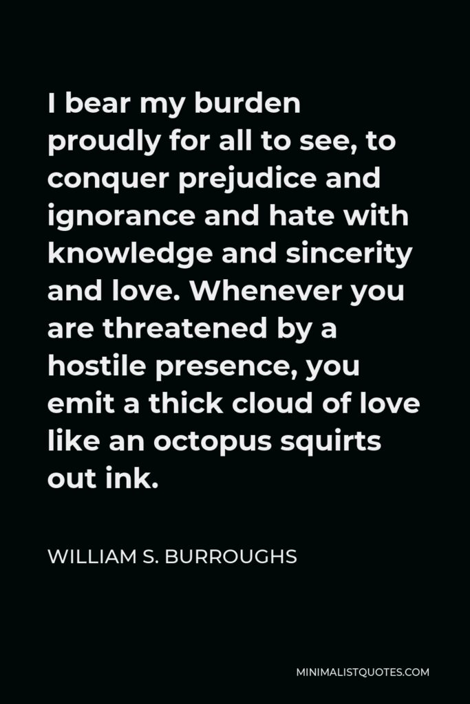 William S. Burroughs Quote - I bear my burden proudly for all to see, to conquer prejudice and ignorance and hate with knowledge and sincerity and love. Whenever you are threatened by a hostile presence, you emit a thick cloud of love like an octopus squirts out ink.