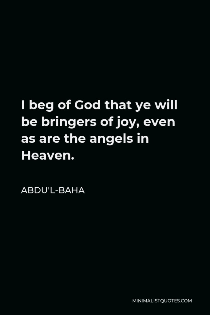 Abdu'l-Baha Quote - I beg of God that ye will be bringers of joy, even as are the angels in Heaven.