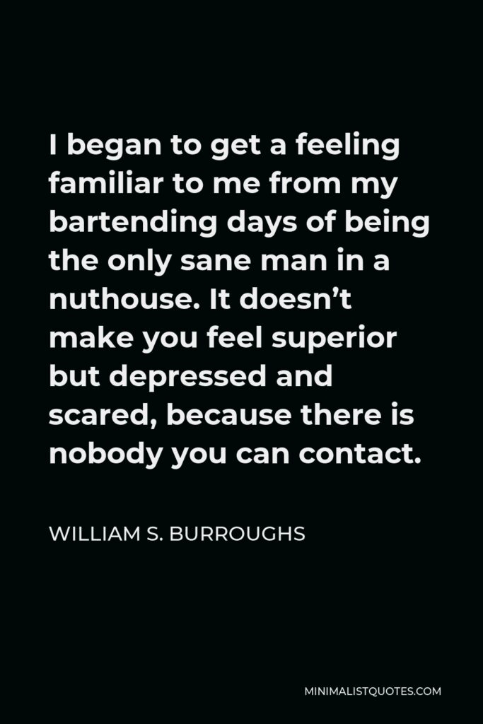 William S. Burroughs Quote - I began to get a feeling familiar to me from my bartending days of being the only sane man in a nuthouse. It doesn’t make you feel superior but depressed and scared, because there is nobody you can contact.