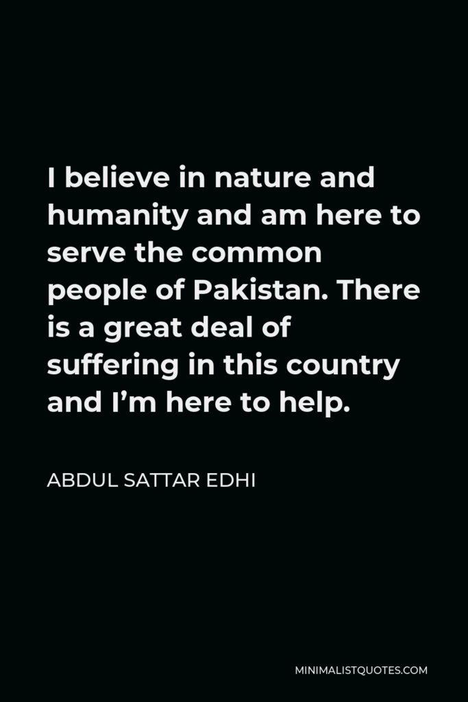 Abdul Sattar Edhi Quote - I believe in nature and humanity and am here to serve the common people of Pakistan. There is a great deal of suffering in this country and I’m here to help.