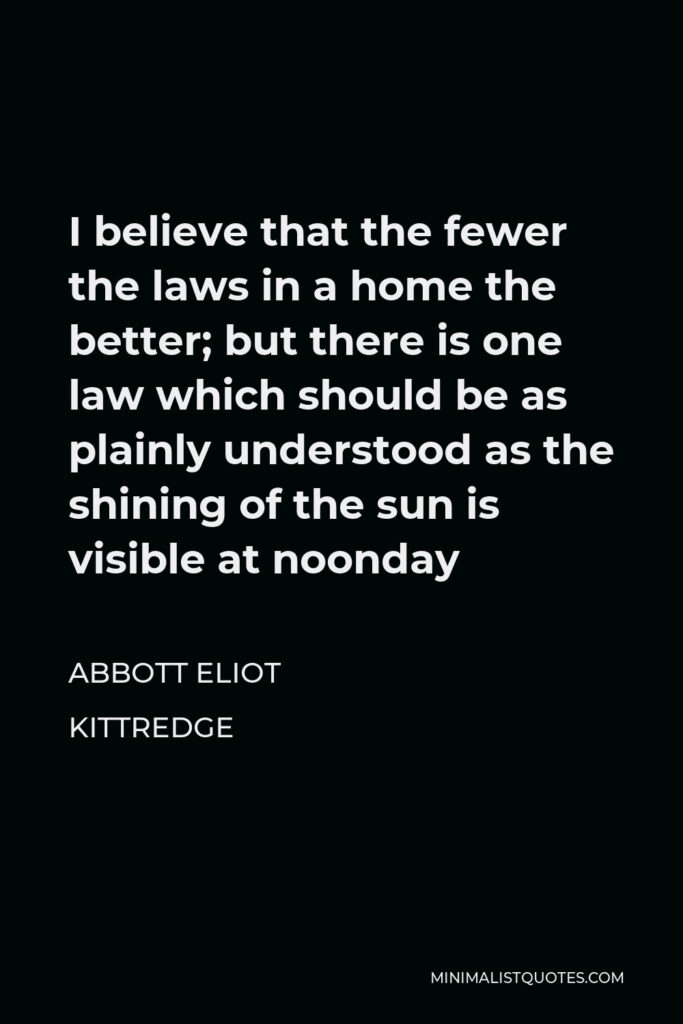 Abbott Eliot Kittredge Quote - I believe that the fewer the laws in a home the better; but there is one law which should be as plainly understood as the shining of the sun is visible at noonday