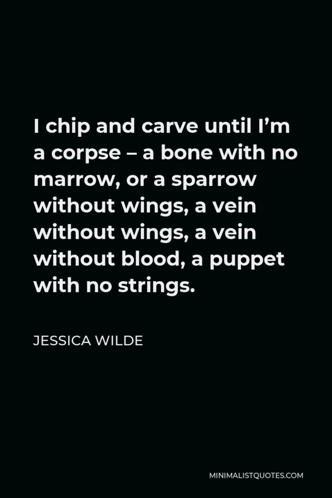 Jessica Wilde Quote - I chip and carve until I’m a corpse – a bone with no marrow, or a sparrow without wings, a vein without wings, a vein without blood, a puppet with no strings.