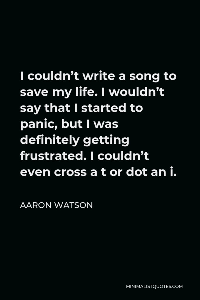 Aaron Watson Quote - I couldn’t write a song to save my life. I wouldn’t say that I started to panic, but I was definitely getting frustrated. I couldn’t even cross a t or dot an i.