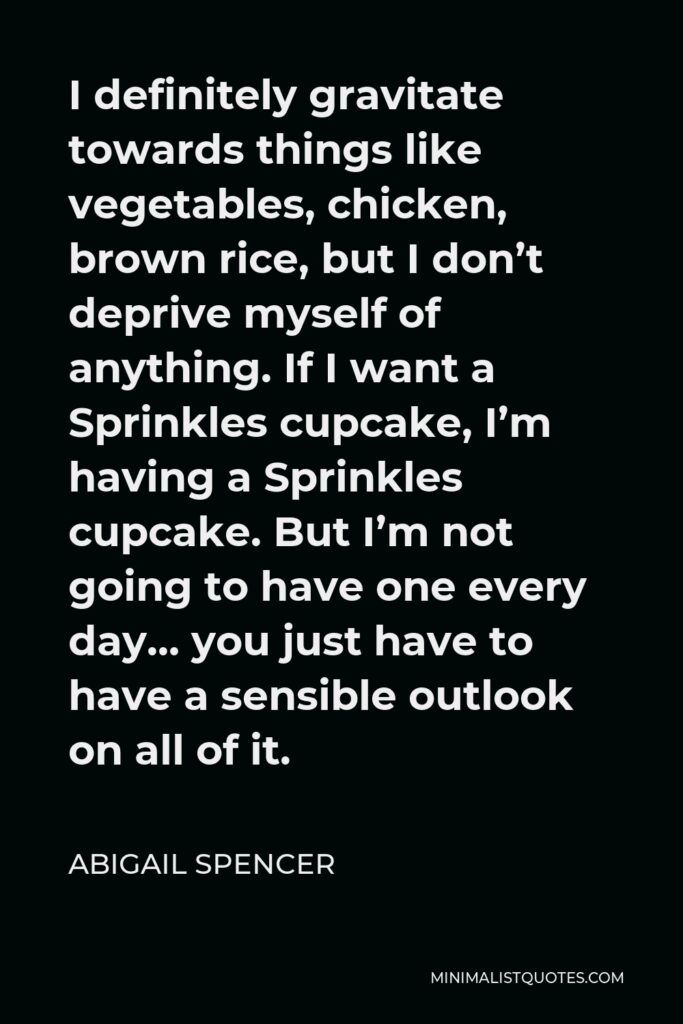 Abigail Spencer Quote - I definitely gravitate towards things like vegetables, chicken, brown rice, but I don’t deprive myself of anything. If I want a Sprinkles cupcake, I’m having a Sprinkles cupcake. But I’m not going to have one every day… you just have to have a sensible outlook on all of it.