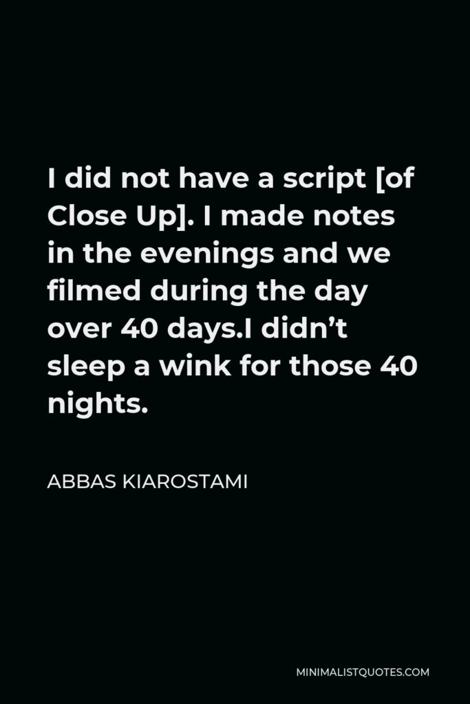 Abbas Kiarostami Quote - I did not have a script [of Close Up]. I made notes in the evenings and we filmed during the day over 40 days.I didn’t sleep a wink for those 40 nights.