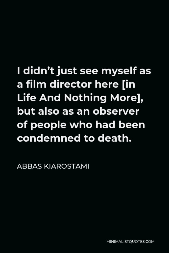 Abbas Kiarostami Quote - I didn’t just see myself as a film director here [in Life And Nothing More], but also as an observer of people who had been condemned to death.