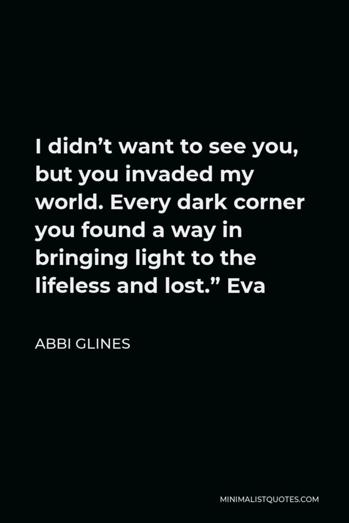 Abbi Glines Quote - I didn’t want to see you, but you invaded my world. Every dark corner you found a way in bringing light to the lifeless and lost.” Eva