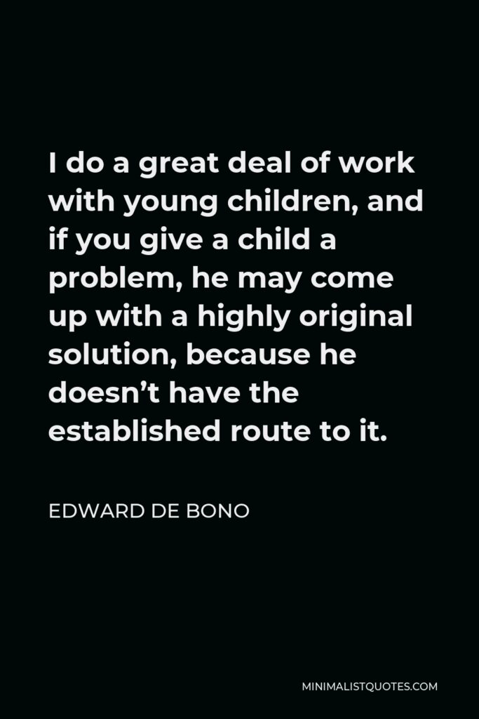 Edward de Bono Quote - I do a great deal of work with young children, and if you give a child a problem, he may come up with a highly original solution, because he doesn’t have the established route to it.