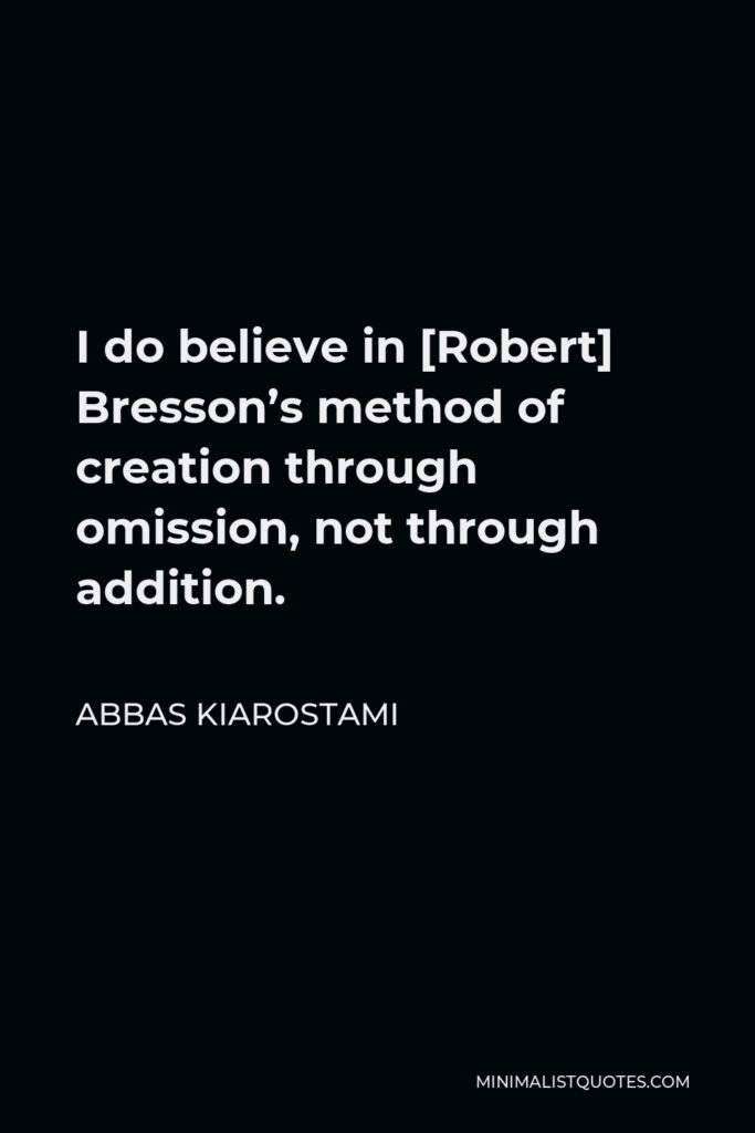 Abbas Kiarostami Quote - I do believe in [Robert] Bresson’s method of creation through omission, not through addition.